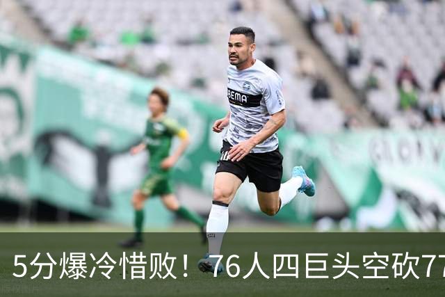 5分爆冷惜败！76人四巨头空砍77分，詹姆斯三节贡献8分8板7助